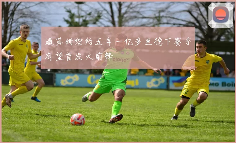道苏姆续约五年一亿多里德下赛季有望首发大前锋