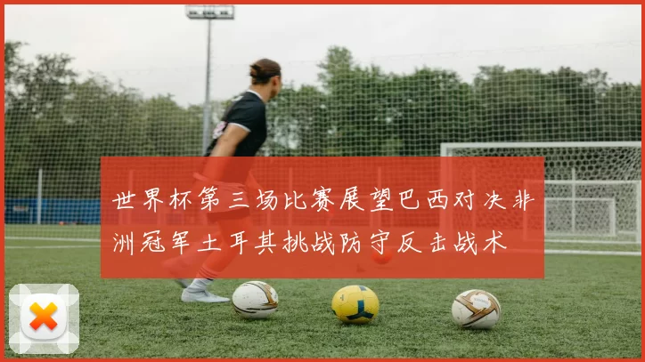 世界杯第三场比赛展望巴西对决非洲冠军土耳其挑战防守反击战术