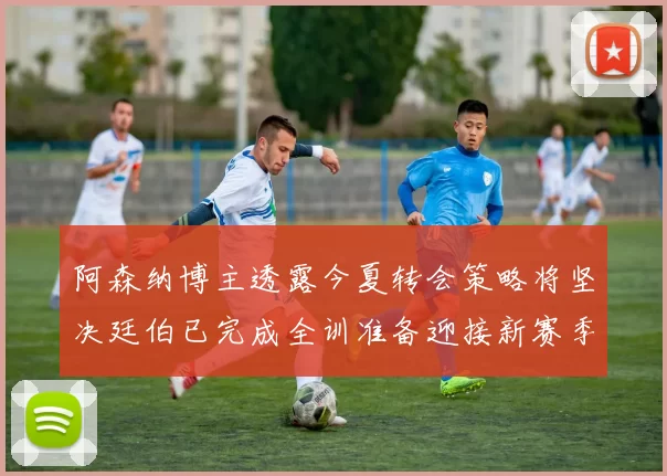 阿森纳博主透露今夏转会策略将坚决廷伯已完成全训准备迎接新赛季