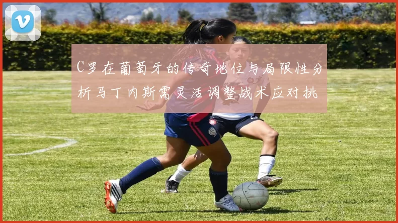 C罗在葡萄牙的传奇地位与局限性分析马丁内斯需灵活调整战术应对挑战