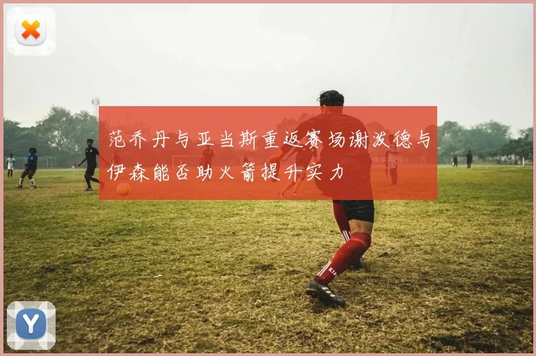 范乔丹与亚当斯重返赛场谢泼德与伊森能否助火箭提升实力