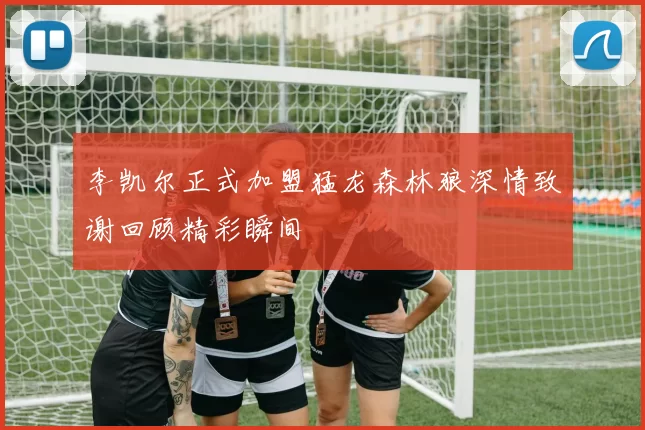 李凯尔正式加盟猛龙森林狼深情致谢回顾精彩瞬间