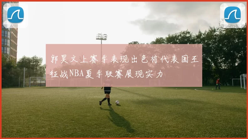 郭昊文上赛季表现出色将代表国王征战NBA夏季联赛展现实力