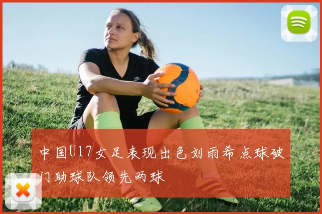 中国U17女足表现出色刘雨希点球破门助球队领先两球