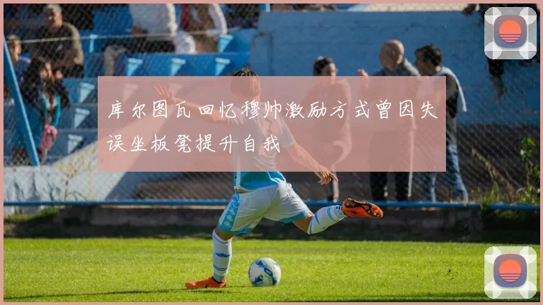 库尔图瓦回忆穆帅激励方式曾因失误坐板凳提升自我