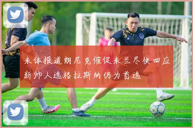 米体报道朗尼克催促米兰尽快回应新帅人选格拉斯纳仍为首选
