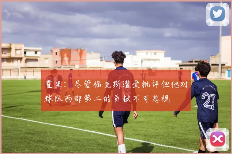 霍里：尽管福克斯遭受批评但他对球队西部第二的贡献不可忽视